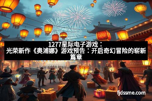 1277星际电子游戏：光荣新作《奥浦娜》游戏预告：开启奇幻冒险的崭新篇章