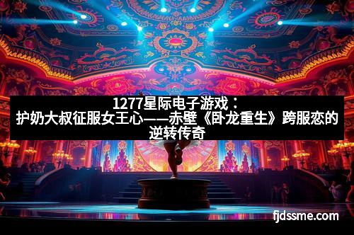 1277星际电子游戏：护奶大叔征服女王心——赤壁《卧龙重生》跨服恋的逆转传奇